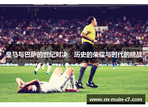 皇马与巴萨的世纪对决：历史的荣耀与时代的挑战