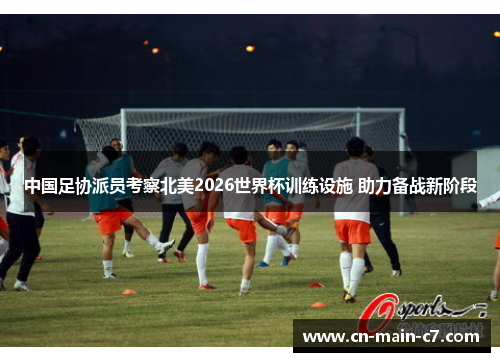 中国足协派员考察北美2026世界杯训练设施 助力备战新阶段